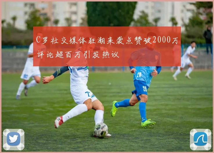 C罗社交媒体狂潮来袭点赞破2000万评论超百万引发热议