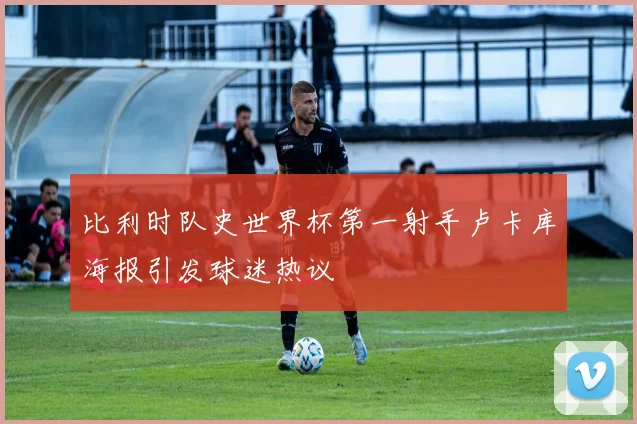 比利时队史世界杯第一射手卢卡库海报引发球迷热议