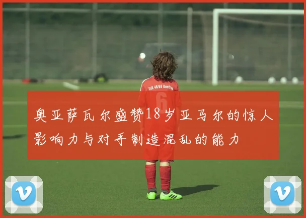 奥亚萨瓦尔盛赞18岁亚马尔的惊人影响力与对手制造混乱的能力
