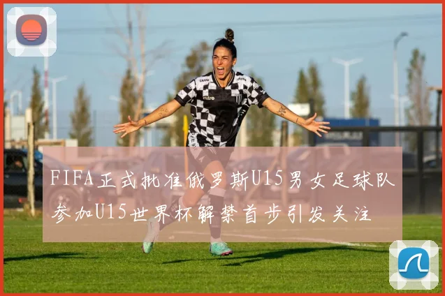 FIFA正式批准俄罗斯U15男女足球队参加U15世界杯解禁首步引发关注