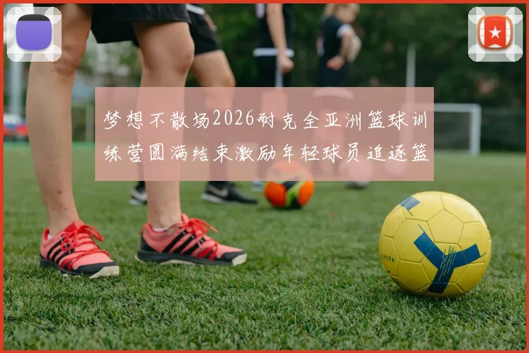 梦想不散场2026耐克全亚洲篮球训练营圆满结束激励年轻球员追逐篮球梦想