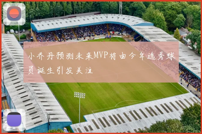 小乔丹预测未来MVP将由今年选秀球员诞生引发关注