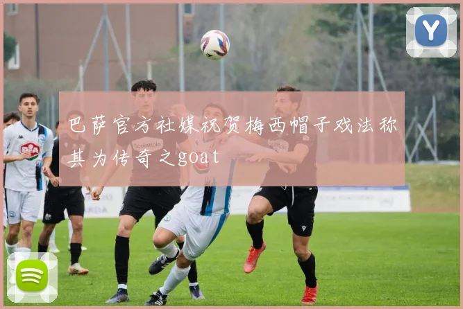 巴萨官方社媒祝贺梅西帽子戏法称其为传奇之goat