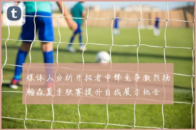 媒体人分析开拓者中锋竞争激烈杨瀚森夏季联赛提升自我展示机会