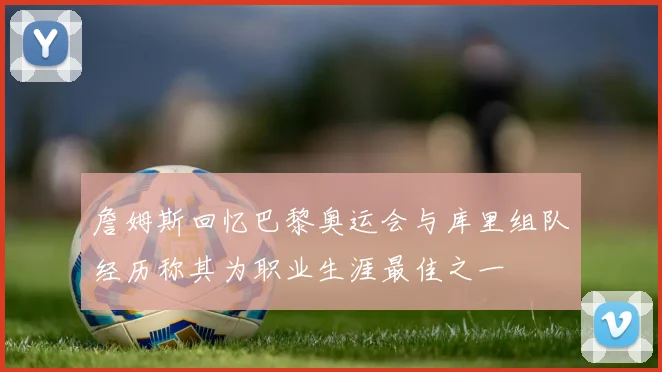 詹姆斯回忆巴黎奥运会与库里组队经历称其为职业生涯最佳之一