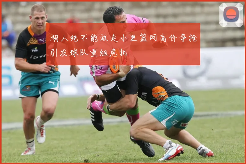 湖人绝不能放走小里篮网高价争抢引发球队重组危机